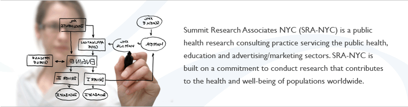 Summit Research Associates NYC (SRA-NYC) is a public health research consulting practice servicing the public health, education and advertising/marketing sectors. SRA-NYC is built on a commitment to conduct research that contributes to the health and well-being of populations worldwide.